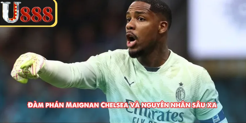 Đàm phán Maignan Chelsea và nguyên nhân sâu xa