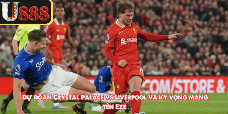 Dự đoán Crystal Palace vs Liverpool và kỳ vọng mang tên Eze