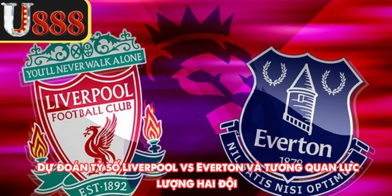 Dự đoán tỷ số Liverpool vs Everton và tương quan lực lượng hai đội