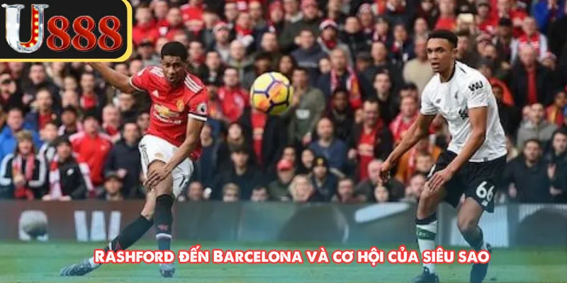 Rashford đến Barcelona và cơ hội của siêu sao