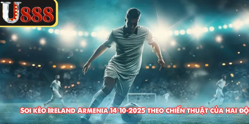 Soi kèo Ireland Armenia 14‑10‑2025 theo chiến thuật của hai đội