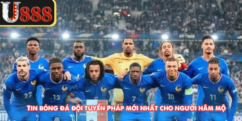 Tin bóng đá đội tuyển Pháp mới nhất cho người hâm mộ